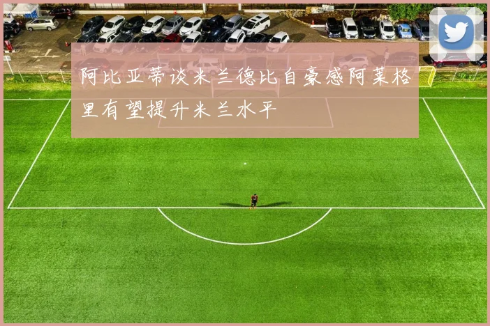 阿比亚蒂谈米兰德比自豪感阿莱格里有望提升米兰水平