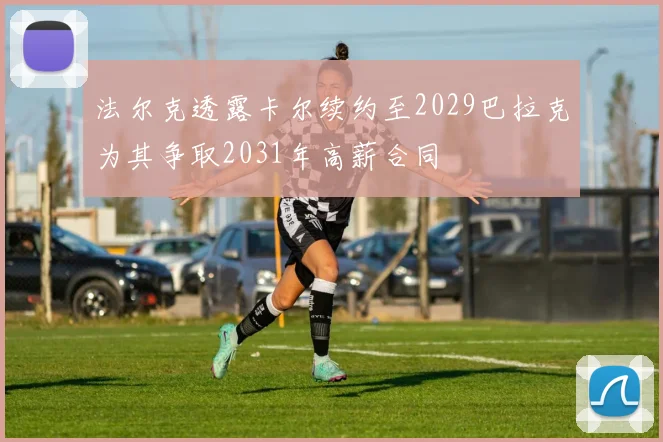 法尔克透露卡尔续约至2029巴拉克为其争取2031年高薪合同