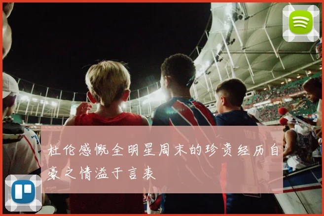 杜伦感慨全明星周末的珍贵经历自豪之情溢于言表
