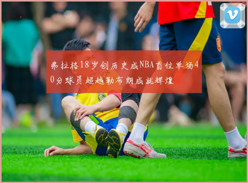 弗拉格18岁创历史成NBA首位单场40分球员超越勒布朗成就辉煌