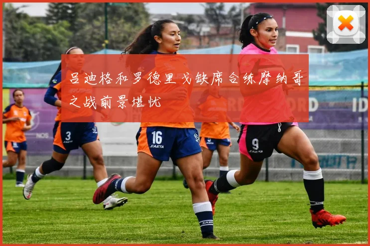 吕迪格和罗德里戈缺席合练摩纳哥之战前景堪忧