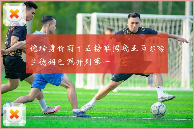 德转身价前十五榜单揭晓亚马尔哈兰德姆巴佩并列第一