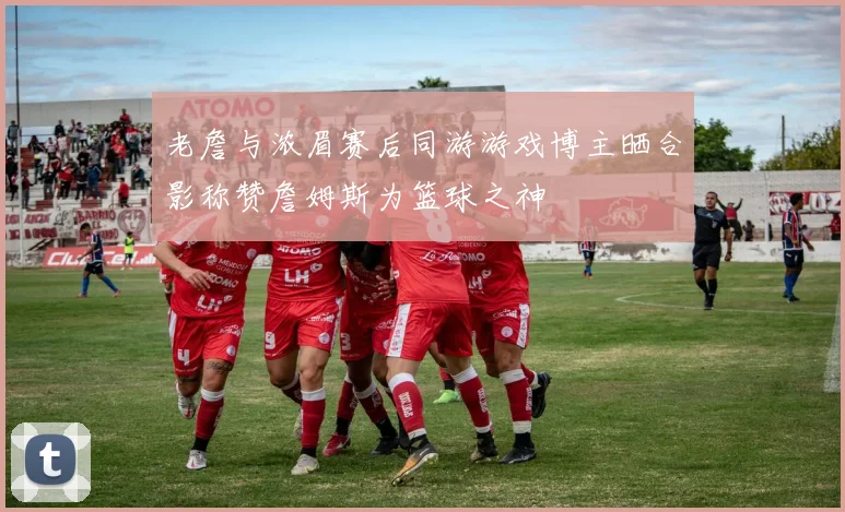 老詹与浓眉赛后同游游戏博主晒合影称赞詹姆斯为篮球之神