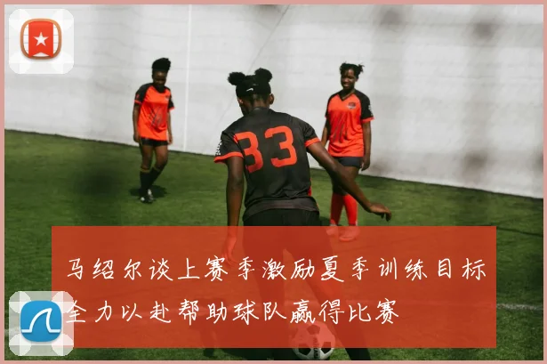 马绍尔谈上赛季激励夏季训练目标全力以赴帮助球队赢得比赛