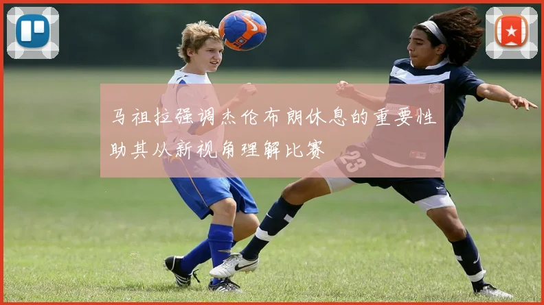 马祖拉强调杰伦布朗休息的重要性助其从新视角理解比赛