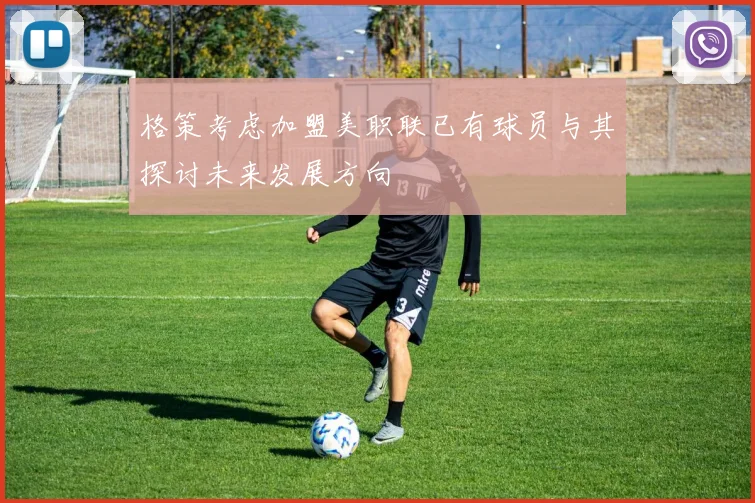 格策考虑加盟美职联已有球员与其探讨未来发展方向