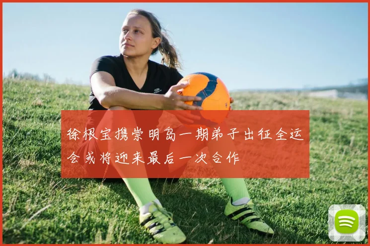 徐根宝携崇明岛一期弟子出征全运会或将迎来最后一次合作
