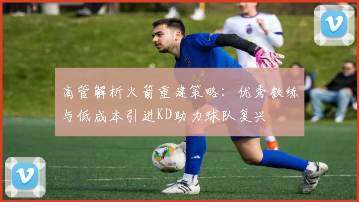 高管解析火箭重建策略：优秀教练与低成本引进KD助力球队复兴