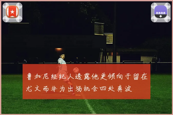鲁加尼经纪人透露他更倾向于留在尤文而非为出场机会四处奔波