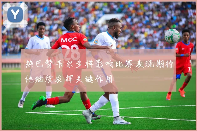 热巴赞韦尔多样影响比赛表现期待他继续发挥关键作用