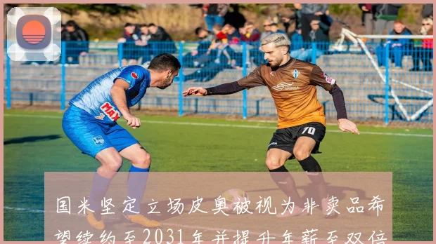国米坚定立场皮奥被视为非卖品希望续约至2031年并提升年薪至双倍水平