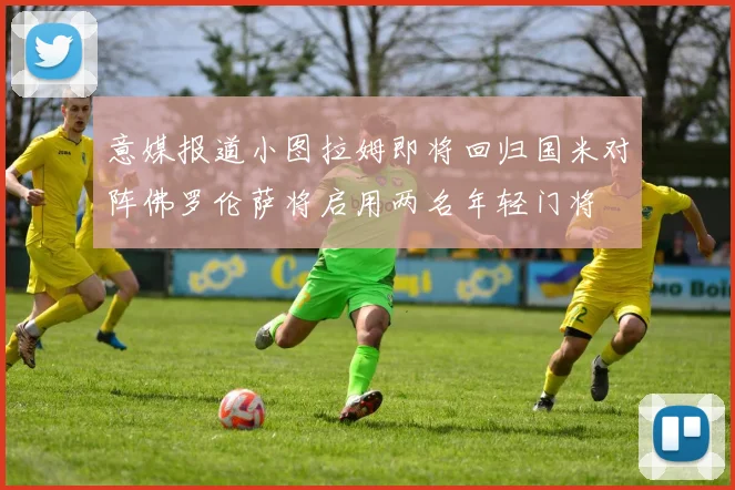 意媒报道小图拉姆即将回归国米对阵佛罗伦萨将启用两名年轻门将