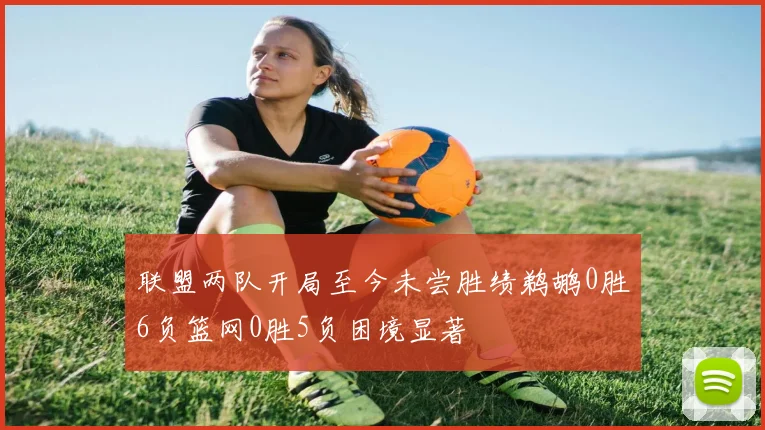 联盟两队开局至今未尝胜绩鹈鹕0胜6负篮网0胜5负困境显著