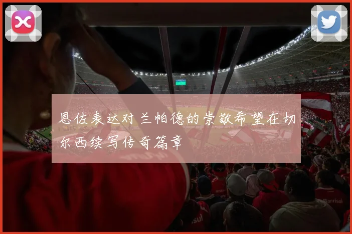 恩佐表达对兰帕德的崇敬希望在切尔西续写传奇篇章